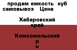 продам емкость 1куб самовывоз › Цена ­ 5 000 - Хабаровский край, Комсомольский р-н, Новый Мир с. Сад и огород » Ёмкости   